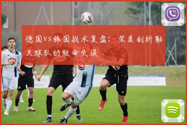 德国vs韩国战术复盘:深度剖析勒夫球队的致命失误