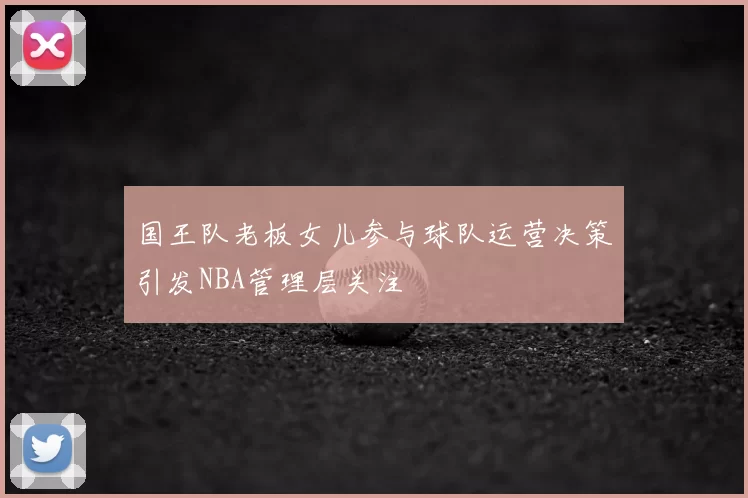 国王队老板女儿参与球队运营决策引发NBA管理层关注