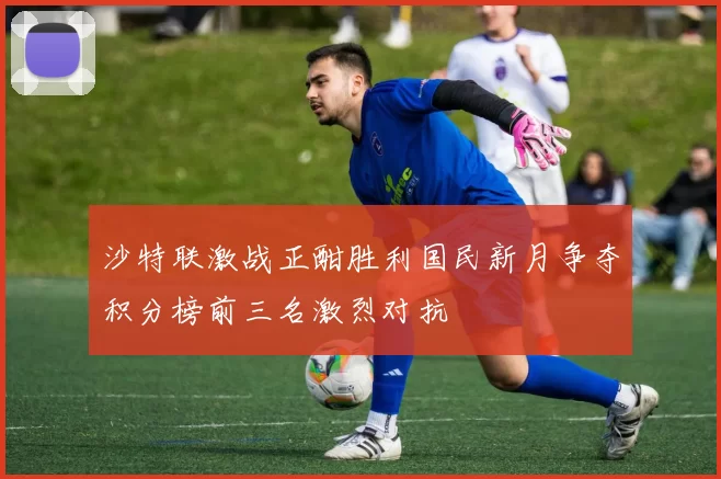 沙特联激战正酣胜利国民新月争夺积分榜前三名激烈对抗