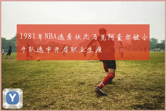 1981年NBA选秀状元马克阿奎尔被小牛队选中开启职业生涯