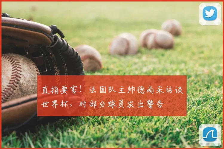 直指要害!法国队主帅德尚采访谈世界杯,对部分球员发出警告