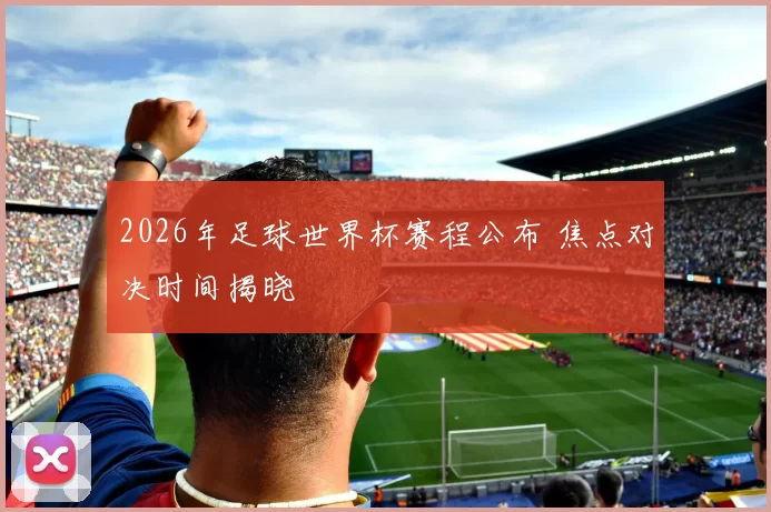 2026年足球世界杯赛程公布 焦点对决时间揭晓