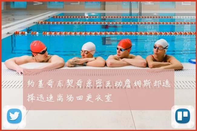 约基奇东契奇亲密互动詹姆斯却选择迅速离场回更衣室