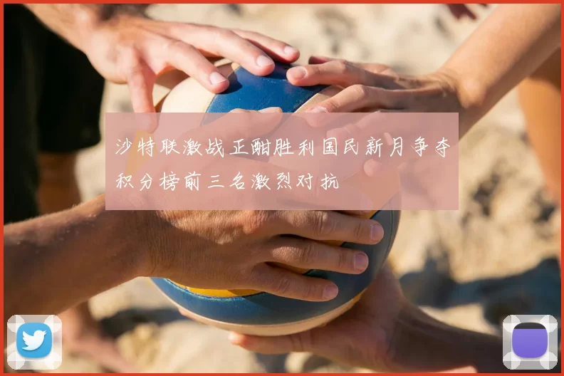 沙特联激战正酣胜利国民新月争夺积分榜前三名激烈对抗