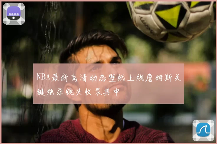 NBA最新高清动态壁纸上线詹姆斯关键绝杀镜头收录其中
