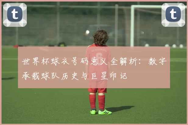 世界杯球衣号码意义全解析：数字承载球队历史与巨星印记