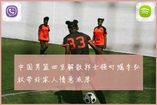 中国男篮回京解散郭士强叮嘱李弘权带好家人情意浓厚