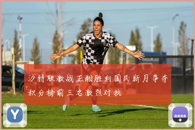 沙特联激战正酣胜利国民新月争夺积分榜前三名激烈对抗