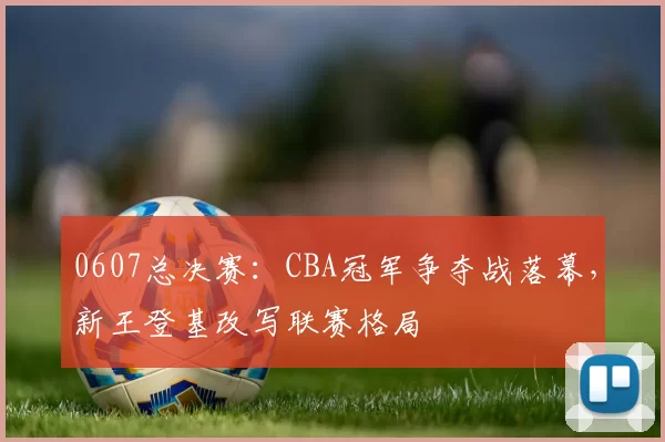 0607总决赛：CBA冠军争夺战落幕，新王登基改写联赛格局