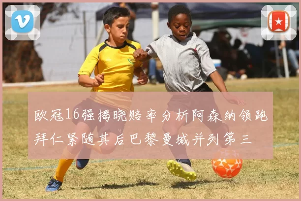 欧冠16强揭晓赔率分析阿森纳领跑拜仁紧随其后巴黎曼城并列第三