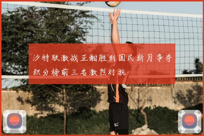 沙特联激战正酣胜利国民新月争夺积分榜前三名激烈对抗