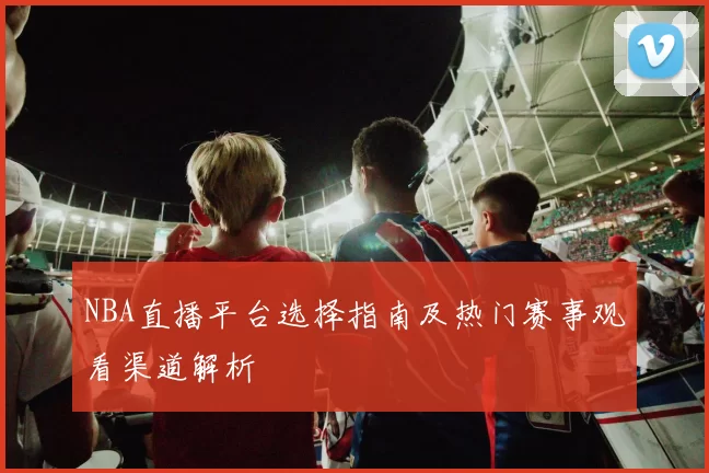 NBA直播平台选择指南及热门赛事观看渠道解析