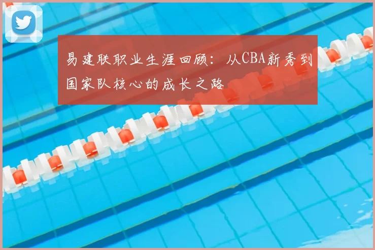 易建联职业生涯回顾：从CBA新秀到国家队核心的成长之路