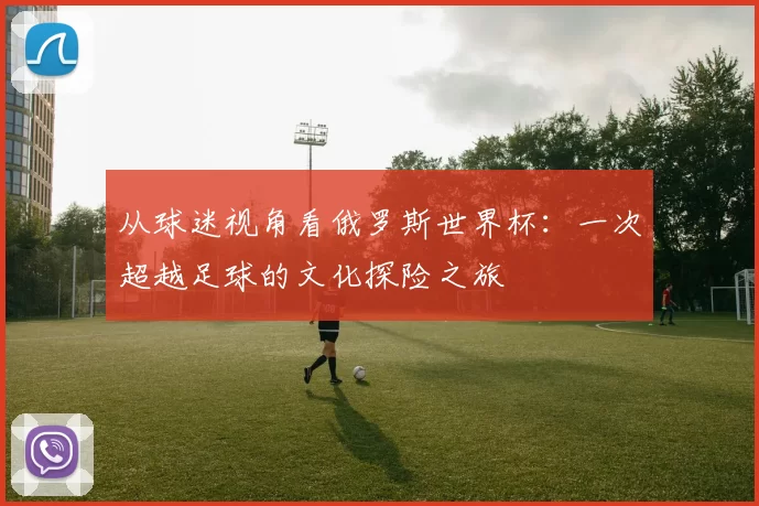 从球迷视角看俄罗斯世界杯:一次超越足球的文化探险之旅