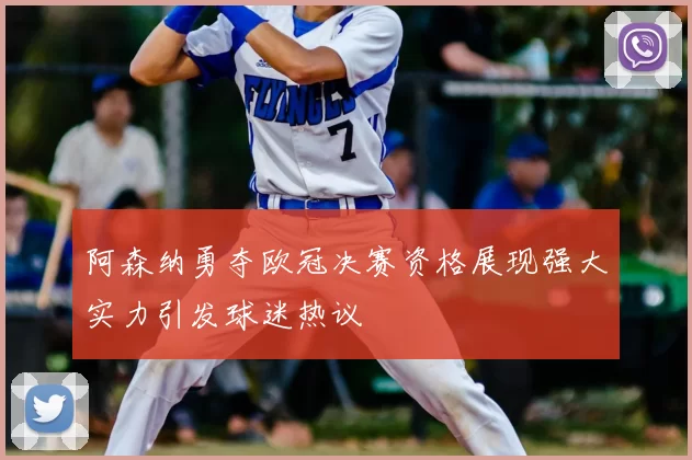 阿森纳勇夺欧冠决赛资格展现强大实力引发球迷热议