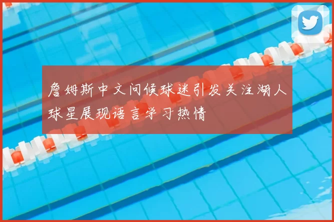 詹姆斯中文问候球迷引发关注湖人球星展现语言学习热情