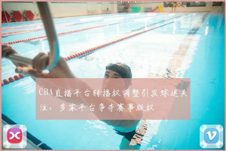 CBA直播平台转播权调整引发球迷关注，多家平台争夺赛事版权