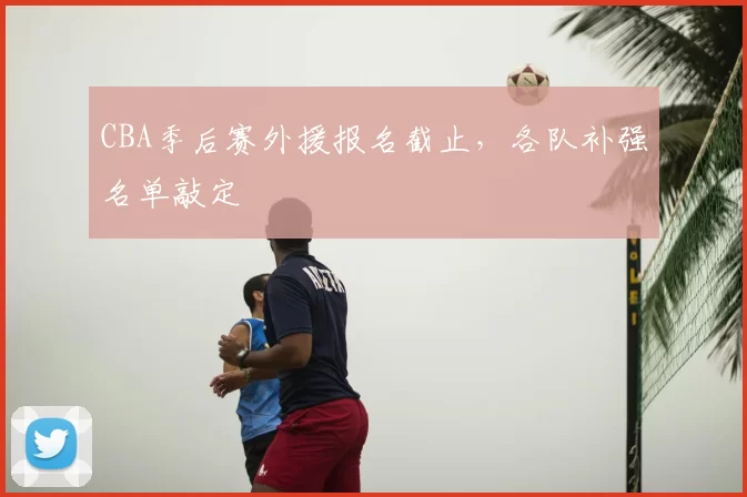 CBA季后赛外援报名截止，各队补强名单敲定