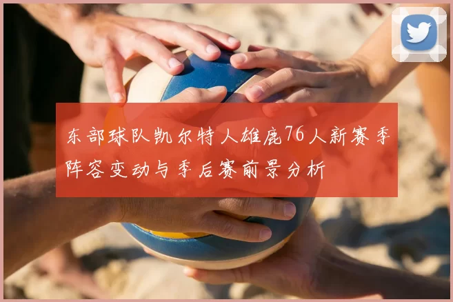 东部球队凯尔特人雄鹿76人新赛季阵容变动与季后赛前景分析