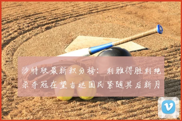 沙特联最新积分榜：利雅得胜利绝杀夺冠在望吉达国民紧随其后新月争夺激烈