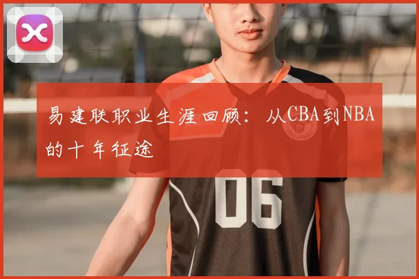 易建联职业生涯回顾：从CBA到NBA的十年征途