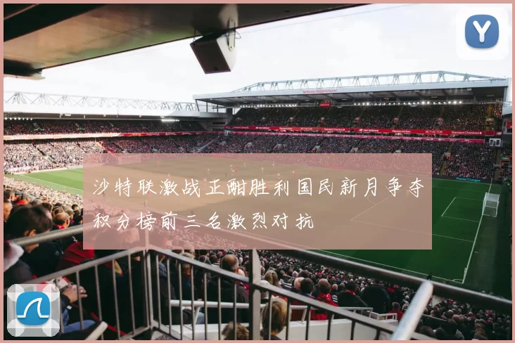 沙特联激战正酣胜利国民新月争夺积分榜前三名激烈对抗