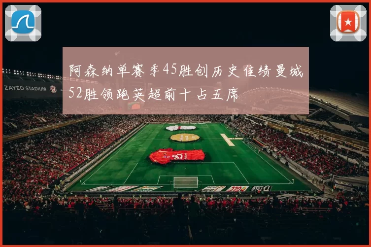 阿森纳单赛季45胜创历史佳绩曼城52胜领跑英超前十占五席