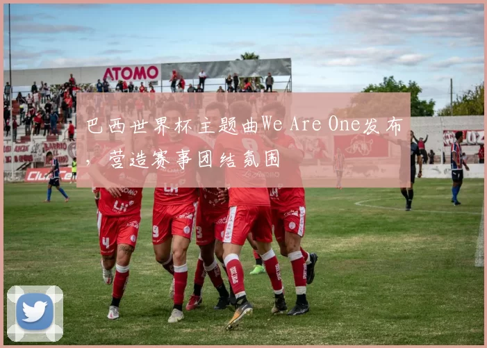 巴西世界杯主题曲We Are One发布，营造赛事团结氛围