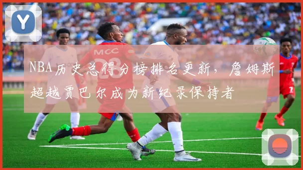 NBA历史总得分榜排名更新,詹姆斯超越贾巴尔成为新纪录保持者