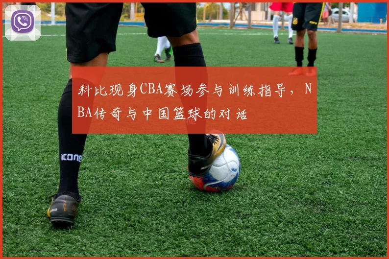 科比现身CBA赛场参与训练指导，NBA传奇与中国篮球的对话