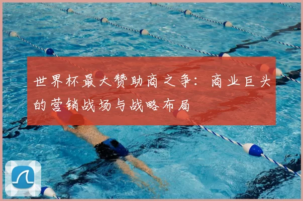 世界杯最大赞助商之争:商业巨头的营销战场与战略布局