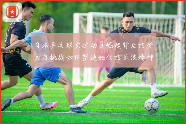日本乒乓球女运动员崛起背后的努力与挑战如何塑造她们的竞技精神
