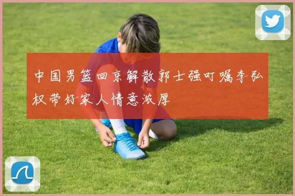 中国男篮回京解散郭士强叮嘱李弘权带好家人情意浓厚