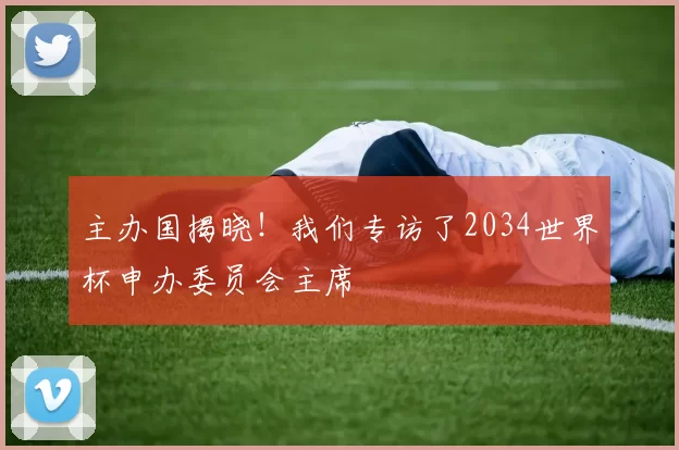 主办国揭晓!我们专访了2034世界杯申办委员会主席