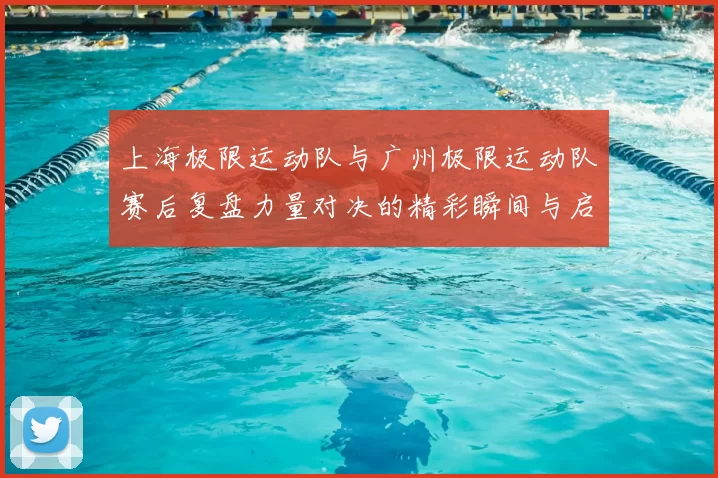 上海极限运动队与广州极限运动队赛后复盘力量对决的精彩瞬间与启示