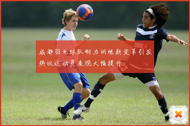成都羽毛球队耐力训练新变革引发热议运动员表现大幅提升