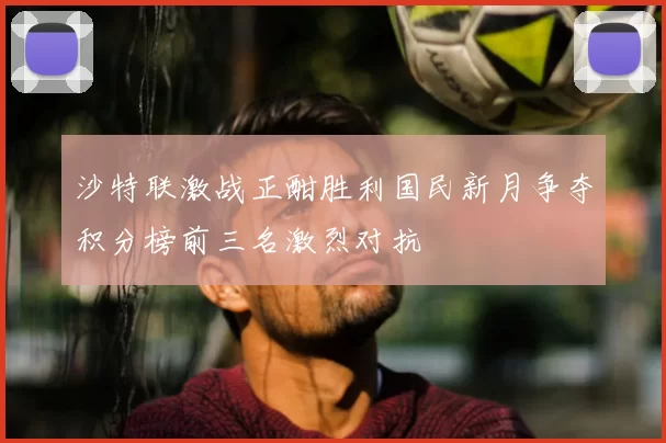 沙特联激战正酣胜利国民新月争夺积分榜前三名激烈对抗