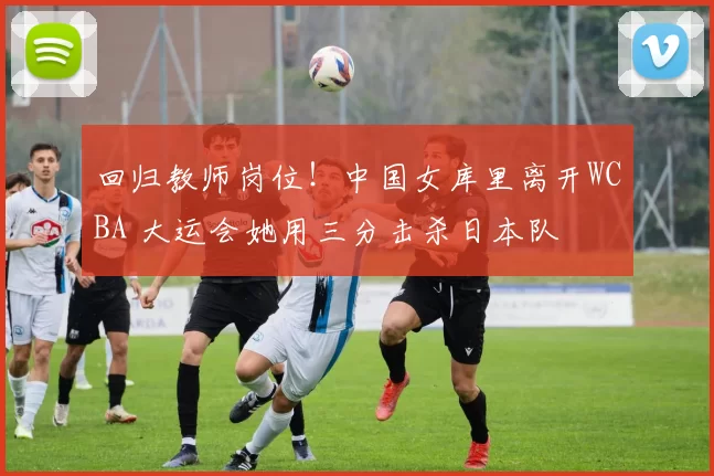 回归教师岗位！中国女库里离开WCBA 大运会她用三分击杀日本队