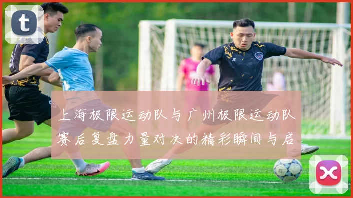 上海极限运动队与广州极限运动队赛后复盘力量对决的精彩瞬间与启示