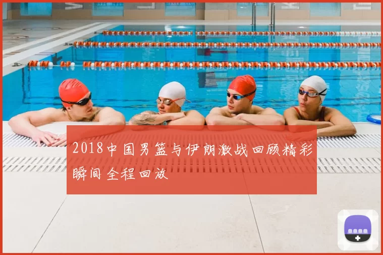 2018中国男篮与伊朗激战回顾精彩瞬间全程回放