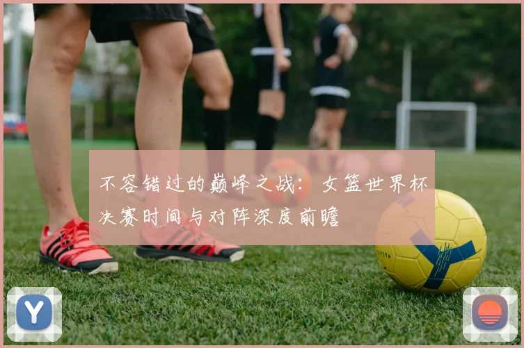 不容错过的巅峰之战:女篮世界杯决赛时间与对阵深度前瞻
