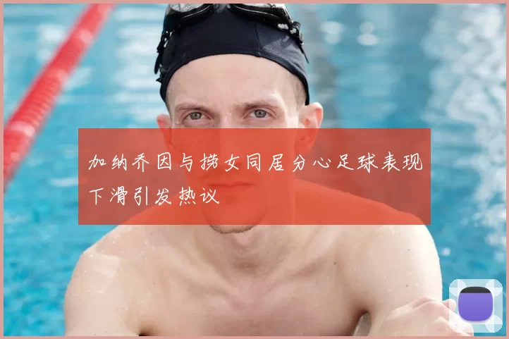 加纳乔因与捞女同居分心足球表现下滑引发热议