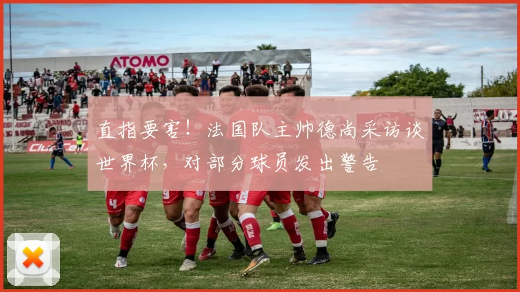 直指要害！法国队主帅德尚采访谈世界杯，对部分球员发出警告
