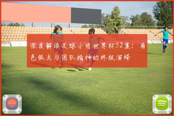 深度解读足球小将世界杯52集：角色弧光与团队精神的终极演绎