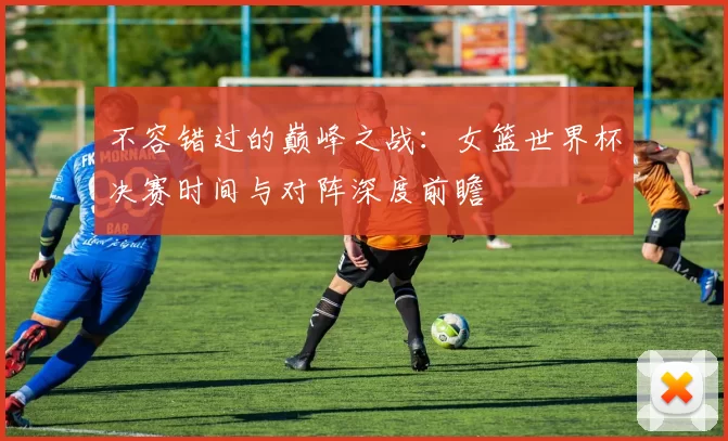 不容错过的巅峰之战:女篮世界杯决赛时间与对阵深度前瞻