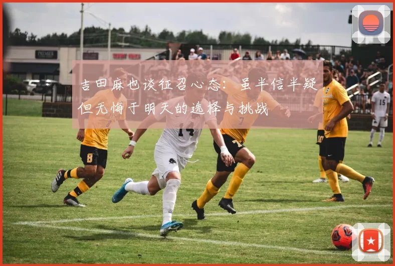 吉田麻也谈征召心态：虽半信半疑但无悔于明天的选择与挑战