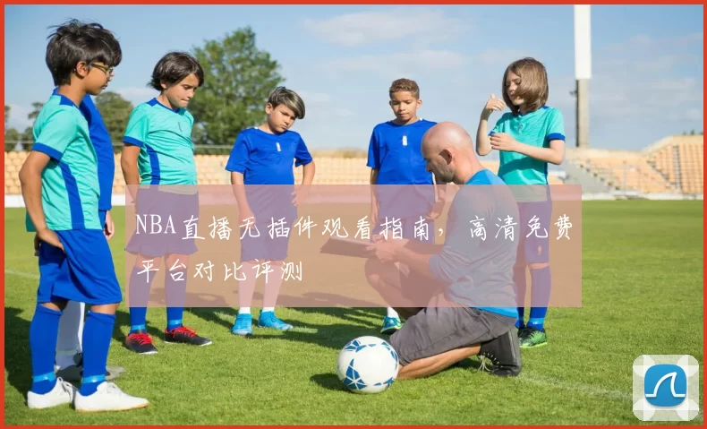NBA直播无插件观看指南，高清免费平台对比评测