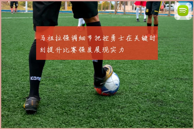 马祖拉强调细节把控勇士在关键时刻提升比赛强度展现实力
