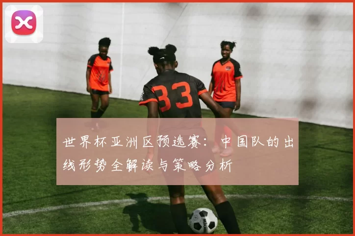 世界杯亚洲区预选赛：中国队的出线形势全解读与策略分析