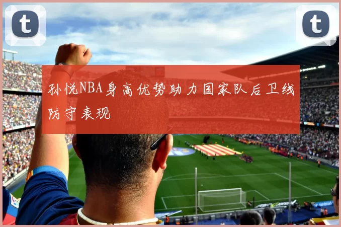 孙悦NBA身高优势助力国家队后卫线防守表现